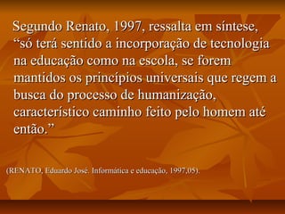 Segundo Renato, 1997, ressalta em síntese,Segundo Renato, 1997, ressalta em síntese,
“só terá sentido a incorporação de tecnologia“só terá sentido a incorporação de tecnologia
na educação como na escola, se foremna educação como na escola, se forem
mantidos os princípios universais que regem amantidos os princípios universais que regem a
busca do processo de humanização,busca do processo de humanização,
característico caminho feito pelo homem atécaracterístico caminho feito pelo homem até
então.”então.”
(RENATO, Eduardo José. Informática e educação, 1997,05).(RENATO, Eduardo José. Informática e educação, 1997,05).
 