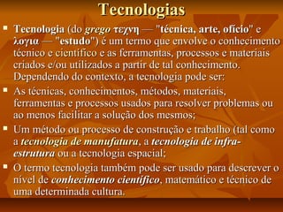 TecnologiasTecnologias
 TecnologiaTecnologia (do(do gregogrego τεχνητεχνη — "— "técnica, arte, ofíciotécnica, arte, ofício" e" e
λογιαλογια — "— "estudoestudo") é um termo que envolve o conhecimento") é um termo que envolve o conhecimento
técnico etécnico e científicocientífico e as ferramentas, processos e materiaise as ferramentas, processos e materiais
criados e/ou utilizados a partir de tal conhecimento.criados e/ou utilizados a partir de tal conhecimento.
Dependendo do contexto, a tecnologia pode ser:Dependendo do contexto, a tecnologia pode ser:
 As técnicas, conhecimentos, métodos, materiais,As técnicas, conhecimentos, métodos, materiais,
ferramentas e processos usados para resolver problemas ouferramentas e processos usados para resolver problemas ou
ao menos facilitar a solução dos mesmos;ao menos facilitar a solução dos mesmos;
 Um método ou processo de construção e trabalho (tal comoUm método ou processo de construção e trabalho (tal como
aa tecnologia de manufaturatecnologia de manufatura, a, a tecnologia de infra-tecnologia de infra-
estruturaestrutura ou a tecnologia espacial;ou a tecnologia espacial;
 O termo tecnologia também pode ser usado para descrever oO termo tecnologia também pode ser usado para descrever o
nível denível de conhecimento científicoconhecimento científico, matemático e técnico de, matemático e técnico de
uma determinada cultura.uma determinada cultura.
 