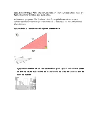 6) 03. Em um triângulo ABC, a hipotenusa mede a = 13cm e um dos catetos mede b =
12cm. Determinar a medida c do outro cateto.

7) Uma torre, que possui 25m de altura, caiu e ficou apoiada exatamente na parte
superior de um muro vertical que se encontrava a 15 da base de sua base. Determine a
altura do muro.

8) Aplicando o Teorema de Pitágoras, determine x




   9)Quantos metros de fio são necessários para “puxar luz” de um poste
   de 6m de altura até a caixa de luz que está ao lado da casa e a 8m da
   base do poste?
 