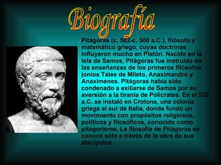 Pitágoras (c. 582-c. 500 a.C.), filósofo y matemático griego, cuyas doctrinas influyeron mucho en Platón. Nacido en la isla de Samos, Pitágoras fue instruido en las enseñanzas de los primeros filósofos jonios Tales de Mileto, Anaximandro y Anaxímenes. Pitágoras había sido condenado a exiliarse de Samos por su aversión a la tiranía de Polícrates. En el 530 a.C. se instaló en Crotona, una colonia griega al sur de Italia, donde fundó un movimiento con propósitos religiosos, políticos y filosóficos, conocido como pitagorismo. La filosofía de Pitágoras se conoce sólo a través de la obra de sus discípulos.  Biografía 