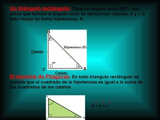 Un triángulo rectángulo:  Tiene un ángulo recto (90º) , los lados que forman el ángulo recto se denominan catetos, b y c el lado mayor se llama hipotenusa, A. El teorema de Pitágoras : En todo triangulo rectángulo se cumple que el cuadrado de la hipotenusa es igual a la suma de los cuadrados de los catetos  A + b = c 2  2  2 C Cateto Cateto 