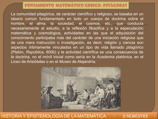 PENSAMIENTO MATEMÁTICO GRIEGO: PITÁGORAS
   La comunidad pitagórica, de carácter científico y religioso, se basaba en un
   ideario común fundamentado en todo un cuerpo de doctrina sobre el
   hombre, el alma, la sociedad, el cosmos, etc., que conducía
   necesariamente al estudio, a la reflexión filosófica y a la especulación
   matemática y cosmológica, actividades en las que el adquisición del
   conocimiento participaba más del carácter de una iniciación religiosa que
   de una mera instrucción o investigación, es decir, religión y ciencia son
   aspectos íntimamente vinculados en un tipo de vida llamado pitagórico
   (Platón, República, 600b) y la actividad científica es una consecuencia de
   la doctrina, no el móvil inicial como sería en la Academia platónica, en el
   Liceo de Aristóteles o en el Museo de Alejandría.




HISTORIA Y EPISTEMOLOGÍA DE LA MATEMÁTICA                    -     II SEMESTRE    -
 