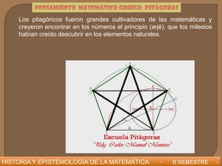 PENSAMIENTO MATEMÁTICO GRIEGO: PITÁGORAS
    Los pitagóricos fueron grandes cultivadores de las matemáticas y
    creyeron encontrar en los números el principio (arjé), que los milesios
    habían creído descubrir en los elementos naturales.




HISTORIA Y EPISTEMOLOGÍA DE LA MATEMÁTICA              -    II SEMESTRE       -
 