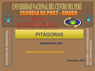 HISTORIA Y EPISTEMOLOGÍA
FACULTAD DE EDUCACIÓN




                                PITÁGORAS




                                                                        DE LA MATEMÁTICA
                                   PRESENTADO POR:


                         TUEROS CAJACHAGUA, Soledad


                                                       Huancayo, 2012
 