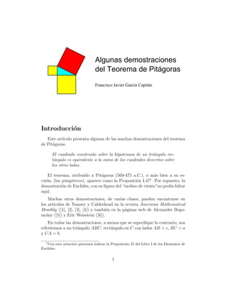 Algunas demostraciones
del Teorema de Pitágoras
Francisco Javier García Capitán

Introducci´n
o
Este art´
ıculo presenta algunas de las muchas demostraciones del teorema
de Pit´goras:
a
El cuadrado construido sobre la hipotenusa de un tri´ngulo reca
t´ngulo es equivalente a la suma de los cuadrados descritos sobre
a
los otros lados.
El teorema, atribuido a Pit´goras (569-475 a.C.), o m´s bien a su esa
a
1
cuela, (los pitag´ricos), aparece como la Proposici´n I.47 . Por supuesto, la
o
o
demostraci´n de Euclides, con su ﬁgura del “molino de viento”no pod´ faltar
o
ıa
aqu´
ı.
Muchas otras demostraciones, de varias clases, pueden encontrarse en
los art´
ıculos de Yanney y Calderhead en la revista American Mathematical
Monthly ([1], [2], [3], [4]) y tambi´n en la p´ginas web de Alexander Bogoe
a
molny ([5]) y Eric Weisstein ([6]).
En todas las demostraciones, a menos que se especiﬁque lo contrario, nos
referiremos a un tri´ngulo ABC, rect´ngulo en C con lados AB = c, BC = a
a
a
y CA = b.
1

Con esta notaci´n queremos indicar la Proposici´n 47 del Libro I de los Elementos de
o
o
Euclides.

1

 