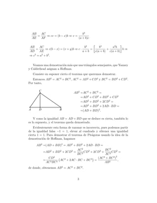 AB
AC
b3
=
⇒ cv = (b − x)b ⇒ v =
AE
AF
(a + b)c
b3
AB
AC
b2
a2 b
=
⇒ c(b − x) = (v + y)b ⇒ c ·
=
+
b⇒
AD
AE
a+b
c(a + b) c(a + b)
⇒ c2 = a 2 + b2 .
Veamos una demostraci´n m´s que usa tri´ngulos semejantes, que Yanney
o
a
a
y Calderhead asignan a Hoﬀman.
Consiste en suponer cierto el teorema que queremos demostrar.
Entonces AB 2 = AC 2 + BC 2 , AC 2 = AD2 + CD2 y BC 2 = BD2 + CD2 .
Por tanto,

C

A

D

B

AB 2 =AC 2 + BC 2 =
=AD2 + CD2 + BD2 + CD2
=AD2 + BD2 + 2CD2 =
=AD2 + BD2 + 2AD · BD =
=(AD + BD)2 .

Y como la igualdad AB = AD + BD que se deduce es cierta, tambi´n lo
e
es lo supuesto, y el teorema queda demostrado.
Evidentemente esta forma de razonar es incorrecta, pues podemos partir
de la igualdad falsa −1 = 1, elevar al cuadrado y obtener una igualdad
cierta 1 = 1. Para demostrar el teorema de Pit´goras usando la idea de la
a
demostraci´n de Hoﬀman, hagamos
o
AB 2 =(AD + BD)2 = AD2 + BD2 + 2AD · BD =
BC 2
AC 2
CD2 + 2CD2 +
CD2 =
=AD2 + BD2 + 2CD2 =
2
2
BC
AC
2
(AC 2 + BC 2 )
CD2
=
AC 4 + 2AC · BC + BC 4 =
,
AC 2 BC 2
AB 2
de donde, obtenemos AB 2 = AC 2 + BC 2 .

3

 