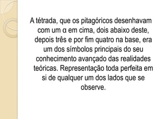 A tétrada, que os pitagóricos desenhavam
com um α em cima, dois abaixo deste,
depois três e por fim quatro na base, era
um dos símbolos principais do seu
conhecimento avançado das realidades
teóricas. Representação toda perfeita em
si de qualquer um dos lados que se
observe.
 