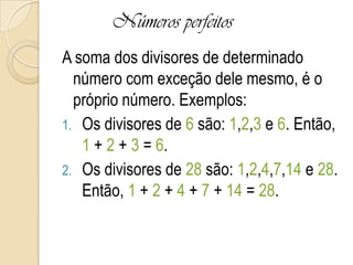 Números perfeitos
A soma dos divisores de determinado
número com exceção dele mesmo, é o
próprio número. Exemplos:
1. Os divisores de 6 são: 1,2,3 e 6. Então,
1 + 2 + 3 = 6.
2. Os divisores de 28 são: 1,2,4,7,14 e 28.
Então, 1 + 2 + 4 + 7 + 14 = 28.
 