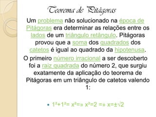Teorema de Pitágoras
Um problema não solucionado na época de
Pitágoras era determinar as relações entre os
lados de um triângulo retângulo. Pitágoras
provou que a soma dos quadrados dos
catetos é igual ao quadrado da hipotenusa.
O primeiro número irracional a ser descoberto
foi a raiz quadrada do número 2, que surgiu
exatamente da aplicação do teorema de
Pitágoras em um triângulo de catetos valendo
1:
 1²+1²= x²=» x²=2 =» x=±√2
 