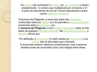 Os gregos não conheciam o símbolo da raiz quadrada e diziam
simplesmente: "o número que multiplicado por si mesmo é 2".
A partir da descoberta da raiz de 2 foram descobertos muitos
outros números irracionais.
O teorema de Pitágoras: a soma das áreas dos quadrados
construídos sobre os catetos (a e b) equivale à área do quadrado
construído sobre a hipotenusa (c).
O teorema de Pitágoras é uma relação matemática entre os três
lados de qualquer triângulo retângulo. Na geometria euclidiana, o
teorema afirma que:
Por definição, a hipotenusa é o lado oposto ao ângulo reto, e os
catetos são os dois lados que o formam.
O enunciado anterior relaciona comprimentos, mas o teorema
também pode ser enunciado como uma relação entre áreas:
 