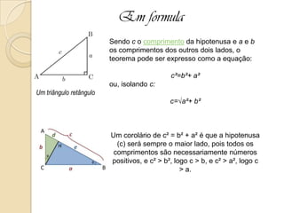 Em formula
Sendo c o comprimento da hipotenusa e a e b
os comprimentos dos outros dois lados, o
teorema pode ser expresso como a equação:
c²=b²+ a²
ou, isolando c:
c=√a²+ b²
Um corolário de c² = b² + a² é que a hipotenusa
(c) será sempre o maior lado, pois todos os
comprimentos são necessariamente números
positivos, e c² > b², logo c > b, e c² > a², logo c
> a.
Um triângulo retângulo
 