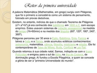 Reitor da primeira universidade
A palavra Matemática (Mathematike, em grego) surgiu com Pitágoras,
que foi o primeiro a concebê-la como um sistema de pensamento,
fulcrado em provas dedutivas.
Existem, no entanto, indícios de que o chamado Teorema de Pitágoras
(c²= a²+b²) já era conhecido dos babilônios em 1600 a.C. com escopo
empírico. Estes usavam sistemas de notação sexagesimal na medida
do tempo (1h=60min) e na medida dos ângulos (60º, 120º, 180º, 240º,
360º).
Pitágoras percorreu por 30 anos o Egito, Babilônia, Síria, Fenícia e
talvez a Índia e a Pérsia, onde acumulou ecléticos conhecimentos:
astronomia, matemática, ciência, filosofia, misticismo e religião. Ele foi
contemporâneo de Tales de Mileto, Buda, Confúcio e Lao-Tsé.
Quando retornou à sua cidade natal, Samos, indispôs-se com o tirano
Polícrates e emigrou para o sul da Itália, na ilha de Crotona, de
dominação grega. Aí fundou a Escola Pitagórica, a quem se concede
a glória de ser a "primeira Universidade do mundo".
 