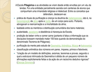 A Escola Pitagórica e as atividades se viram desde então envoltas por um véu de
lendas. Foi uma entidade parcialmente secreta com centenas de alunos que
compunham uma irmandade religiosa e intelectual. Entre os conceitos que
defendiam, destacam-se:
 prática de rituais de purificação e crença na doutrina da metempsicose, isto é, na
transmigração da alma após a morte, de um corpo para outro. Portanto,
advogavam a reencarnação e a imortalidade da alma;
 lealdade entre os membros e distribuição comunitária dos bens materiais;
 austeridade, ascetismo e obediência à hierarquia da Escola;
 proibição de beber vinho e comer carne (portanto é falsa a informação que os
discípulos tivessem mandado matar 100 bois quando da demonstração do
denominado Teorema de Pitágoras);
 purificação da mente pelo estudo de Geometria, Aritmética, Música e Astronomia;
 classificação aritmética dos números em pares, ímpares, primos e fatoráveis;
 "criação de um modelo de definições, axiomas, teoremas e provas, segundo o
qual a estrutura intrincada da Geometria é obtida de um pequeno número de
afirmações explicitamente feitas e da ação de um raciocínio dedutivo rigoroso"
(George Simmons);
 