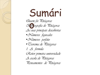 Quem foi Pitágoras
Bibliografia de Pitágoras
As suas principais descobertas
•Números figurados
•Números perfeito
•Teorema de Pitágoras
1. A formula
Reitor primeira universidade
A escola de Pitágoras
Pensamentos de Pitágoras
Sumári
o
 
