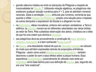  grande celeuma instalou-se entre os discípulos de Pitágoras a respeito da
irracionalidade do 'raiz de 2'. Utilizando notação algébrica, os pitagóricos não
aceitavam qualquer solução numérica para x² = 2, pois só admitiam números
racionais. Dada a conotação mística atribuída aos números, comenta-se que,
quando o infeliz Hipasus de Metapontum propôs uma solução para o impasse,
os outros discípulos o expulsaram da Escola e o afogaram no mar;
 na Astronomia, idéias inovadoras, embora nem sempre verdadeiras: a Terra é
esférica, os planetas movem-se em diferentes velocidades nas várias órbitas
ao redor da Terra. Pela cuidadosa observação dos astros, cristalizou-se a idéia
de que há uma ordem que domina o Universo;
 aos pitagóricos deve-se provavelmente a construção do cubo, tetraedro,
octaedro, dodecaedro e a bem conhecida "seção áurea";
 na Música, uma descoberta notável de que os intervalos musicais se colocam
de modo que admitem expressões através de proporções aritméticas.
Pitágoras - assim como outros filósofos gregos pré-socráticos - também
descreveu o poder do som e seus efeitos sobre a psique humana. Essa
experiência musicoterápica possivelmente foi utilizada mais tarde por
Aristóteles como base teórica para sua definição de música, que, segundo ele,
era uma "arte medicinal".
 