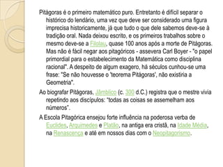 Pitágoras é o primeiro matemático puro. Entretanto é difícil separar o
histórico do lendário, uma vez que deve ser considerado uma figura
imprecisa historicamente, já que tudo o que dele sabemos deve-se à
tradição oral. Nada deixou escrito, e os primeiros trabalhos sobre o
mesmo deve-se a Filolau, quase 100 anos após a morte de Pitágoras.
Mas não é fácil negar aos pitagóricos - assevera Carl Boyer - "o papel
primordial para o estabelecimento da Matemática como disciplina
racional". A despeito de algum exagero, há séculos cunhou-se uma
frase: "Se não houvesse o 'teorema Pitágoras', não existiria a
Geometria".
Ao biografar Pitágoras, Jâmblico (c. 300 d.C.) registra que o mestre vivia
repetindo aos discípulos: “todas as coisas se assemelham aos
números”.
A Escola Pitagórica ensejou forte influência na poderosa verba de
Euclides, Arquimedes e Platão, na antiga era cristã, na Idade Média,
na Renascença e até em nossos dias com o Neopitagorismo.
 