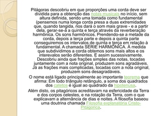 Pitágoras descobriu em que proporções uma corda deve ser
dividida para a obtenção das notas musicais no início, sem
altura definida, sendo uma tomada como fundamental
(pensemos numa longa corda presa a duas extremidades
que, quando tangida, nos dará o som mais grave - e a partir
dela, gerar-se-á a quinta e terça através da reverberação
harmônica. Os sons harmônicos. Prendendo-se a metade da
corda, depois a terça parte e depois a quinta parte
conseguiremos os intervalos de quinta e terça em relação à
fundamental. A chamada SÉRIE HARMÔNICA. À medida
que subdividimos a corda obtemos sons mais altos e os
interevalos serão diferentes. E assim sucessivamente.
Descobriu ainda que frações simples das notas, tocadas
juntamente com a nota original, produzem sons agradáveis.
Já as frações mais complicadas, tocadas com a nota original,
produzem sons desagradáveis.
O nome está ligado principalmente ao importante teorema que
afirma: Em todo triângulo retângulo, a soma dos quadrados
dos catetos é igual ao quadrado da hipotenusa.
Além disto, os pitagóricos acreditavam na esfericidade da Terra
e dos corpos celestes, e na rotação da Terra, com o que
explicavam a alternância de dias e noites. A filosofia baseou
uma doutrina chamada Filosofia explanatória Cristo-
Pitagorica.
 