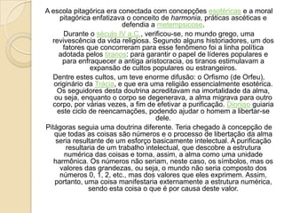 A escola pitagórica era conectada com concepções esotéricas e a moral
pitagórica enfatizava o conceito de harmonia, práticas ascéticas e
defendia a metempsicose.
Durante o século IV a.C., verificou-se, no mundo grego, uma
revivescência da vida religiosa. Segundo alguns historiadores, um dos
fatores que concorreram para esse fenômeno foi a linha política
adotada pelos tiranos: para garantir o papel de líderes populares e
para enfraquecer a antiga aristocracia, os tiranos estimulavam a
expansão de cultos populares ou estrangeiros.
Dentre estes cultos, um teve enorme difusão: o Orfismo (de Orfeu),
originário da Trácia, e que era uma religião essencialmente esotérica.
Os seguidores desta doutrina acreditavam na imortalidade da alma,
ou seja, enquanto o corpo se degenerava, a alma migrava para outro
corpo, por várias vezes, a fim de efetivar a purificação. Dioniso guiaria
este ciclo de reencarnações, podendo ajudar o homem a libertar-se
dele.
Pitágoras seguia uma doutrina diferente. Teria chegado à concepção de
que todas as coisas são números e o processo de libertação da alma
seria resultante de um esforço basicamente intelectual. A purificação
resultaria de um trabalho intelectual, que descobre a estrutura
numérica das coisas e torna, assim, a alma como uma unidade
harmônica. Os números não seriam, neste caso, os símbolos, mas os
valores das grandezas, ou seja, o mundo não seria composto dos
números 0, 1, 2, etc., mas dos valores que eles exprimem. Assim,
portanto, uma coisa manifestaria externamente a estrutura numérica,
sendo esta coisa o que é por causa deste valor.
 
