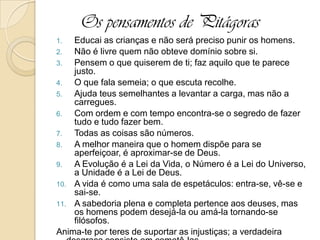 Os pensamentos de Pitágoras
1. Educai as crianças e não será preciso punir os homens.
2. Não é livre quem não obteve domínio sobre si.
3. Pensem o que quiserem de ti; faz aquilo que te parece
justo.
4. O que fala semeia; o que escuta recolhe.
5. Ajuda teus semelhantes a levantar a carga, mas não a
carregues.
6. Com ordem e com tempo encontra-se o segredo de fazer
tudo e tudo fazer bem.
7. Todas as coisas são números.
8. A melhor maneira que o homem dispõe para se
aperfeiçoar, é aproximar-se de Deus.
9. A Evolução é a Lei da Vida, o Número é a Lei do Universo,
a Unidade é a Lei de Deus.
10. A vida é como uma sala de espetáculos: entra-se, vê-se e
sai-se.
11. A sabedoria plena e completa pertence aos deuses, mas
os homens podem desejá-la ou amá-la tornando-se
filósofos.
Anima-te por teres de suportar as injustiças; a verdadeira
 