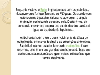 Enquanto visitava o Egito, impressionado com as pirâmides,
desenvolveu o famoso Teorema de Pitágoras. De acordo com
este teorema é possível calcular o lado de um triângulo
retângulo, conhecendo os outros dois. Desta forma, ele
conseguiu provar que a soma dos quadrados dos catetos é
igual ao quadrado da hipotenusa.
Atribui-se também a ele o desenvolvimento da tábua de
multiplicação, o sistema decimal e as proporções aritméticas.
Sua influência nos estudos futuros da matemática foram
enormes, pois foi um dos grandes construtores da base dos
conhecimentos matemáticos, geométricos e filosóficos que
temos atualmente.
 