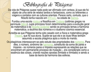 Bibliografia de Pitágoras
Da vida de Pitágoras quase nada pode ser afirmado com certeza, já que ele foi
objeto de uma série de relatos tardios e fantasiosos, como os referentes a
viagens e contatos com as culturas orientais. Parece certo, contudo, que o
filósofo tenha nascido em 570 a.C. na cidade de Samos.
Fundou uma escola mística e filosófica em Crotona (colônias gregas na
península itálica), cujos princípios foram determinantes para a evolução geral
da matemática e da filosofia ocidental sendo os principais temas a harmonia
matemática, a doutrina dos números e o dualismo cósmico essencial.
Acredita-se que Pitágoras tenha sido casado com a física e matemática grega
Theano, que foi sua aluna. Supõe-se que ela e as duas filhas tenham
assumido a escola pitagórica após a morte do marido.
Os pitagóricos interessavam-se pelo estudo das propriedades dos números. Para
eles, o número, sinônimo de harmonia, constituído da soma de pares e
ímpares - os números pares e ímpares expressando as relações que se
encontram em permanente processo de mutação -, era considerado como a
essência das coisas, criando noções opostas (limitado e ilimitado) e sendo a
base da teoria da harmonia das esferas.
29
 