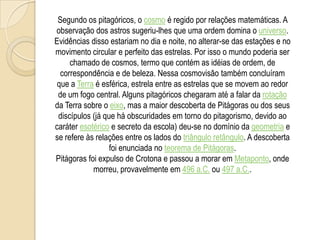 Segundo os pitagóricos, o cosmo é regido por relações matemáticas. A
observação dos astros sugeriu-lhes que uma ordem domina o universo.
Evidências disso estariam no dia e noite, no alterar-se das estações e no
movimento circular e perfeito das estrelas. Por isso o mundo poderia ser
chamado de cosmos, termo que contém as idéias de ordem, de
correspondência e de beleza. Nessa cosmovisão também concluíram
que a Terra é esférica, estrela entre as estrelas que se movem ao redor
de um fogo central. Alguns pitagóricos chegaram até a falar da rotação
da Terra sobre o eixo, mas a maior descoberta de Pitágoras ou dos seus
discípulos (já que há obscuridades em torno do pitagorismo, devido ao
caráter esotérico e secreto da escola) deu-se no domínio da geometria e
se refere às relações entre os lados do triângulo retângulo. A descoberta
foi enunciada no teorema de Pitágoras.
Pitágoras foi expulso de Crotona e passou a morar em Metaponto, onde
morreu, provavelmente em 496 a.C. ou 497 a.C..
 