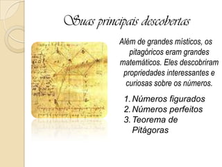Suas principais descobertas
Além de grandes místicos, os
pitagóricos eram grandes
matemáticos. Eles descobriram
propriedades interessantes e
curiosas sobre os números.
1.Números figurados
2.Números perfeitos
3.Teorema de
Pitágoras
 