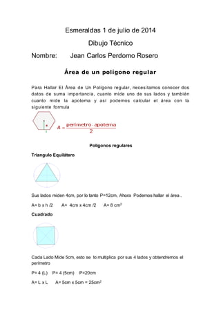 Esmeraldas 1 de julio de 2014
Dibujo Técnico
Nombre: Jean Carlos Perdomo Rosero
Área de un polígono regular
Para Hallar El Área de Un Polígono regular, necesitamos conocer dos
datos de suma importancia, cuanto mide uno de sus lados y también
cuanto mide la apotema y así podemos calcular el área con la
siguiente formula
Polígonos regulares
Triangulo Equilátero
Sus lados miden 4cm, por lo tanto P=12cm, Ahora Podemos hallar el área .
A= b x h /2 A= 4cm x 4cm /2 A= 8 cm2
Cuadrado
Cada Lado Mide 5cm, esto se lo multiplica por sus 4 lados y obtendremos el
perímetro
P= 4 (L) P= 4 (5cm) P=20cm
A= L x L A= 5cm x 5cm = 25cm2
 