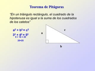 Teorema de Pitágoras
“En un triángulo rectángulo, el cuadrado de la
hipotenusa es igual a la suma de los cuadrados
de los catetos”
a2 + b2 = c2
32 + 42 = 52
9 + 16 = 25
25=25
b
a
c
 