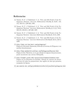 Referencias
[1] Yanney, B. F. y Calderhead, J. A. “New and Old Proofs of the Py-
thagorean Theorem.”American Mathematical Monthly 3, 65-67, 110-
113, 169-171 y 299-300, 1896.
[2] Yanney, B. F. y Calderhead, J. A. “New and Old Proofs of the Py-
thagorean Theorem.”American Mathematical Monthly 4, 11-12, 79-81,
168-170, 250-251 y 267-269, 1897.
[3] Yanney, B. F. y Calderhead, J. A. “New and Old Proofs of the Py-
thagorean Theorem.”American Mathematical Monthly 5, 73-74, 1898.
[4] Yanney, B. F. y Calderhead, J. A. “New and Old Proofs of the Py-
thagorean Theorem.”American Mathematical Monthly 6, 33-34 y 69-71,
1899.
[5] http://www.cut-the-knot.com/pythagoras/
P´agina de Alexander Bogomolny dedicada al teorema de Pit´agoras y sus
muchas demostraciones.
[6] http://www.mathworld.wolfram.com/PythagoreanTheorem.html
P´agina de Eric Weisstein, en la que adem´as de algunas demostraciones,
puede encontrarse una extensa bibliograf´ıa.
[7] http://aleph0.clarku.edu/∼djoyce/java/elements/elements.html
P´agina con los Elementos de Euclides. Adem´as de contener las demos-
traciones de todas las proposiciones, hay applets de Java que permiten
manipular las ﬁguras.
[8] www.sunsite.ubc.ca/DigitalMathArchive/Euclid/java/html/pythagoras.html
9
 