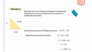 Sabiendo que en un triángulo rectángulo la hipotenusa
mide 10 cm y uno de sus catetos 8 cm, encontrar la
medida del otro cateto.
Ejemplo 2
Aplicando el teorema de Pitágoras se tiene: 𝑥2
+82
= 102
10 cm
8 cm
x
Resolviendo la ecuación se tiene: 𝑥2
+ 64 = 100
𝑥2
= 100 − 64
𝑥 = 36 = 6
𝑥2
= 36
 