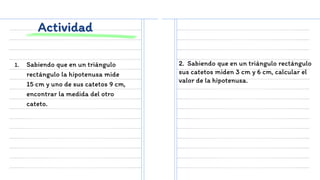 Actividad
1. Sabiendo que en un triángulo
rectángulo la hipotenusa mide
15 cm y uno de sus catetos 9 cm,
encontrar la medida del otro
cateto.
2. Sabiendo que en un triángulo rectángulo
sus catetos miden 3 cm y 6 cm, calcular el
valor de la hipotenusa.
 