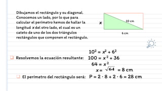 Dibujamos el rectángulo y su diagonal.
Conocemos un lado, por lo que para
calcular el perímetro hemos de hallar la
longitud x del otro lado, el cual es un
cateto de uno de los dos triángulos
rectángulos que componen el rectángulo.
x
6 cm
10 cm
64 = 8 cm
x =
 Resolvemos la ecuación resultante:
64 = x 2
100 = x 2 + 36
102 = x2 + 62
 El perímetro del rectángulo será: P = 2 · 8 + 2 · 6 = 28 cm
 