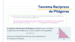 Ya conocemos el teorema de Pitágoras, hemos resuelto algunos problemas
con su uso, ahora surge la pregunta:
¿Si tenemos las longitudes de los lados de un triangulo a, b y c, además
estos cumplen con que 𝑎2
+ 𝑏2
= 𝑐2
el triangulo es rectángulo?
Teorema Reciproco
de Pitágoras
 