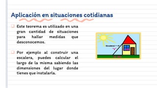 Aplicación en situaciones cotidianas
 Este teorema es utilizado en una
gran cantidad de situaciones
para hallar medidas que
desconocemos.
 Por ejemplo al construir una
escalera, puedes calcular el
largo de la misma sabiendo las
dimensiones del lugar donde
tienes que instalarla.
 
