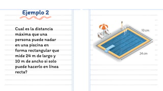 Ejemplo 2
Cual es la distancia
máxima que una
persona puede nadar
en una piscina en
forma rectangular que
mide 24 m de largo y
10 m de ancho si solo
puede hacerlo en línea
recta?
 