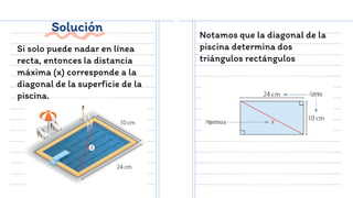 Solución
Si solo puede nadar en línea
recta, entonces la distancia
máxima (x) corresponde a la
diagonal de la superficie de la
piscina.
Notamos que la diagonal de la
piscina determina dos
triángulos rectángulos
 