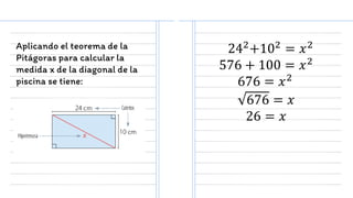 Aplicando el teorema de la
Pitágoras para calcular la
medida x de la diagonal de la
piscina se tiene:
242+102 = 𝑥2
576 + 100 = 𝑥2
676 = 𝑥2
676 = 𝑥
26 = 𝑥
 