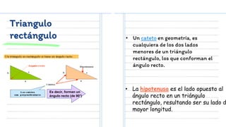 Triangulo
rectángulo
Es decir, forman un
ángulo recto (de 90°)
• Un cateto en geometría, es
cualquiera de los dos lados
menores de un triángulo
rectángulo, los que conforman el
ángulo recto.
• La hipotenusa es el lado opuesto al
ángulo recto en un triángulo
rectángulo, resultando ser su lado d
mayor longitud.
 