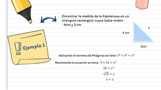 Encontrar la medida de la hipotenusa en un
triangulo rectángulo cuyos lados miden:
4cm y 3 cm
4 cm
3cm
x
Aplicando el teorema de Pitágoras se tiene: 32
+ 42
= 𝑥2
Resolviendo la ecuación se tiene: 9 + 16 = 𝑥2
25 = 𝑥2
25 = 𝑥
5 = 𝑥
 
