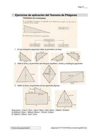 Hoja nº____ 
Ejercicios de aplicación del Teorema de Pitágoras 
1. En los triángulos siguientes hallar el perímetro y el área 
2. Halla el área y el perímetro del triángulo equilátero, rombo y rectángulo siguientes: 
3. Hallar el área y el perímetro de las siguientes figuras: 
Soluciones: 1) 6cm2,12cm ; 54cm2,36cm ; 60m2,40cm ; 240dm2,75’24dm 
2) 84’84cm2,42cm ; 384mm2,80mm ; 19’2cm2,18’4cm 
3) 198mm2,130mm ; 8cm2,12cm 
Fecha de presentación: pitagoras2-141119161450-conversion-gate02.doc 
