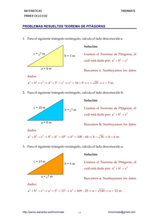 MATEMÁTICAS TIMONMATE
PRIMER CICLO ESO
PROBLEMAS RESUELTOS TEOREMA DE PITÁGORAS
1. Para el siguiente triángulo rectángulo, calcula el lado desconocido c.
Solución:
Usamos el Teorema de Pitágoras, el
cuál está dado por: 2 2 2
a b c+ =
Buscamos c. Sustituyamos los datos
dados:
c = ¿? m
a = 4 m
b = 3 m
2 2 2 2 2 2 2
a b c 4 3 c c 16 9 c 25 c 5 m+ =  + =  = +  =  =
2 2 2
a b c+ =
.
2. Para el siguiente triángulo rectángulo, calcula el lado desconocido b.
Solución:
Usamos el Teorema de Pitágoras, el
cuál está dado por:
Buscamos b. Sustituyamos los datos
dados:
c = 10 m
a = 8 m
b = ¿? m
2 2 2 2 2 2 2
a b c 8 b 10 b 100 64 b 36 b 6 m+ =  + =  = -  =  =
2 2 2
a b c+ =
.
3. Para el siguiente triángulo rectángulo, calcula el lado desconocido a.
Solución:
Usamos el Teorema de Pitágoras, el
cuál está dado por:
Buscamos a. Sustituyamos los datos
dados:
c = 13 m
a = ¿? m
b = 5 m
2 2 2 2 2 2 2
a b c a 5 13 a 169 25 a 144 a 12 m+ =  + =  = -  =  = .
http://perso.wanadoo.es/timonmate timonmate@gmail.com1/3
 