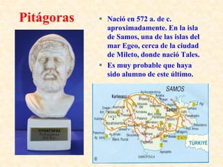 PitágorasNació en 572 a. de c. aproximadamente. En la isla de Samos, una de las islas del mar Egeo, cerca de la ciudad de Mileto, donde nació Tales. Es muy probable que haya sido alumno de este último.