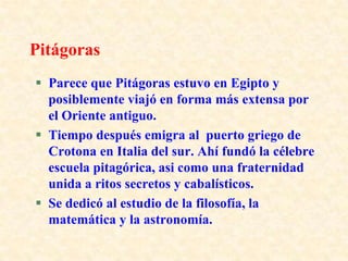 PitágorasParece que Pitágoras estuvo en Egipto y posiblemente viajó en forma más extensa por el Oriente antiguo.Tiempo después emigra al puerto griego de Crotona en Italia del sur. Ahí fundó la célebre escuela pitagórica, asi como una fraternidad unida a ritos secretos y cabalísticos.Se dedicó al estudio de la filosofía, la matemática y la astronomía.