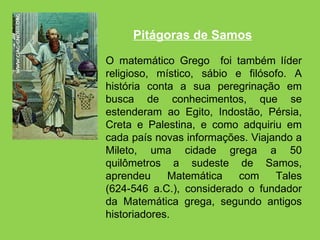 O matemático Grego  foi também líder religioso, místico, sábio e filósofo. A história conta a sua peregrinação em busca de conhecimentos, que se estenderam ao Egito, Indostão, Pérsia, Creta e Palestina, e como adquiriu em cada país novas informações. Viajando a Mileto, uma cidade grega a 50 quilômetros a sudeste de Samos, aprendeu Matemática com Tales (624-546 a.C.), considerado o fundador da Matemática grega, segundo antigos historiadores. Pitágoras de Samos 