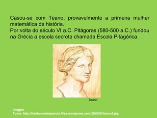 Casou-se com Teano, provavelmente a primeira mulher matemática da história. Por volta do século VI a.C. Pitágoras (580-500 a.C.) fundou na Grécia a escola secreta chamada Escola Pitagórica.  Imagem Fonte: http://fundamentosporcar.files.wordpress.com/2009/03/teano3.jpg Teano 