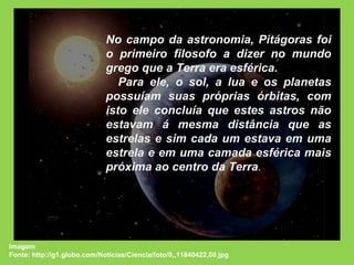 No campo da astronomia, Pitágoras foi o primeiro filosofo a dizer no mundo grego que a Terra era esférica. Para ele, o sol, a lua e os planetas possuíam suas próprias órbitas, com isto ele concluía que estes astros não estavam á mesma distância que as estrelas e sim cada um estava em uma estrela e em uma camada esférica mais próxima ao centro da Terra .  Imagem Fonte: http://g1.globo.com/Noticias/Ciencia/foto/0,,11840422,00.jpg 