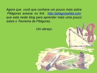 Agora que  você que conhece um pouco mais sobre  Pitágoras acesse no link  http://pitagorasNet.com  que esta neste blog para aprender mais uma pouco sobre o Teorema de Pitágoras.  Um abraço   