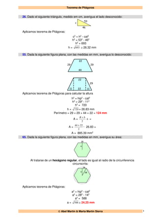 Teorema de Pitágoras
 Abel Martín & Marta Martín Sierra 1
26. Dado el siguiente triángulo, medido em cm, averigua el lado desconocido:
53
46
c
Aplicamos teorema de Pitágoras:
c2
= h2
- cat2
h2
= 532
- 462
h2
= 693
h = 693 ≅ 26.32 mm
55. Dada la siguiente figura plana, con las medidas en mm, averigua lo desconocido:
22
44
2929
22
11 22 11
29
Aplicamos teorema de Pitágoras para calcular la altura
h2
= hip2
- cat2
h2
= 292
- 112
h2
= 720
h = 720 = 26.83 mm
Perímetro = 29 + 29 + 44 + 22 = 124 mm
A = h
bB
⋅
+
2
=
A =
2
2244 +
· 26.83 =
A = 885.39 mm2
65. Dada la siguiente figura plana, con las medidas en mm, averigua su área:
28
a
Al tratarse de un hexágono regular, el lado es igual al radio de la circunferencia
circunscrita:
14
28a
Aplicamos teorema de Pitágoras:
a2
= hip2
- cat2
a2
= 282
- 142
a2
= 588
a = 588 ≅ 24.25 mm
 