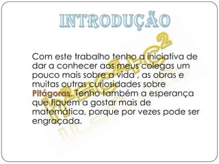 IntroduçãoCom este trabalho tenho a iniciativa de dar a conhecer aos meus colegas um pouco mais sobre a vida , as obras e muitas outras curiosidades sobrePitágoras. Tenho também a esperança que fiquem a gostar mais de matemática, porque por vezes pode ser engraçada. 
